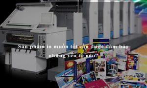 Sản phẩm in muốn tốt cần được đảm bảo những yếu tố nào?
